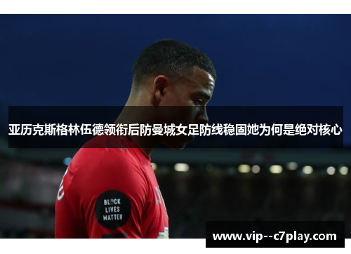 亚历克斯格林伍德领衔后防曼城女足防线稳固她为何是绝对核心