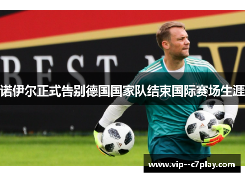 诺伊尔正式告别德国国家队结束国际赛场生涯 诺伊尔正式告别德国国家队结束国际赛场生涯