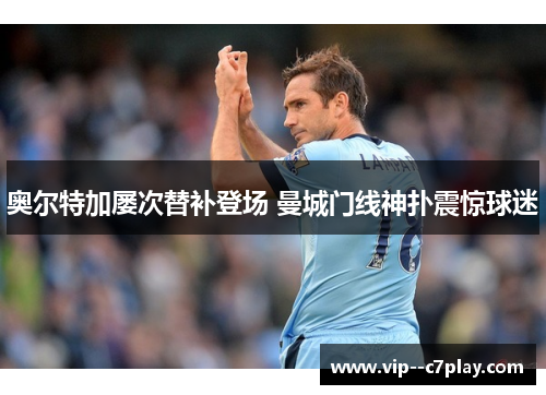 奥尔特加屡次替补登场 曼城门线神扑震惊球迷